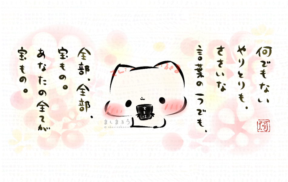 何でもないやりとりも、
ささいな言葉の一つでも、
全部、全部、宝もの。
あなたの全てが宝もの。 