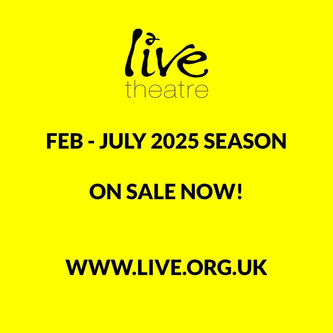 We are excited to announce that our February to July 2025 season is NOW ON SALE!

Welcome to a packed six months of shows at Live Theatre, showcasing some of the best new theatre from our region and wider country.

Come and experience the thrill of the new on a night out that