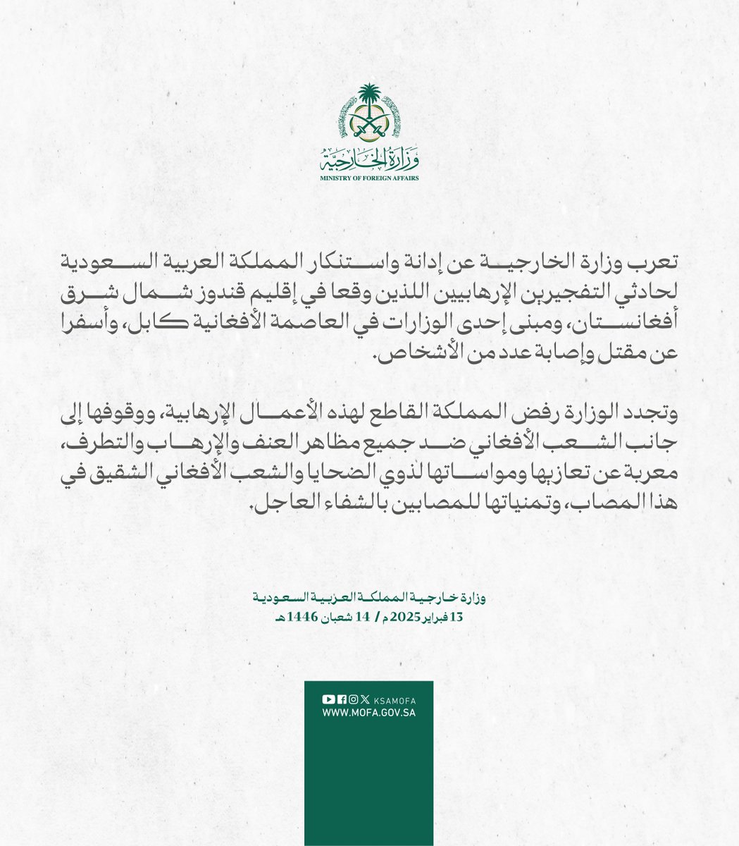 #بيان | تعرب وزارة الخارجية عن إدانة واستنكار المملكة العربية السعودية لحادثي التفجيرين الإرهابيين اللذين وقعا في إقليم قندوز شمال شرق أفغانستان، ومبنى إحدى الوزارات في العاصمة الأفغانية كابل، وأسفرا عن مقتل وإصابة عدد من الأشخاص.