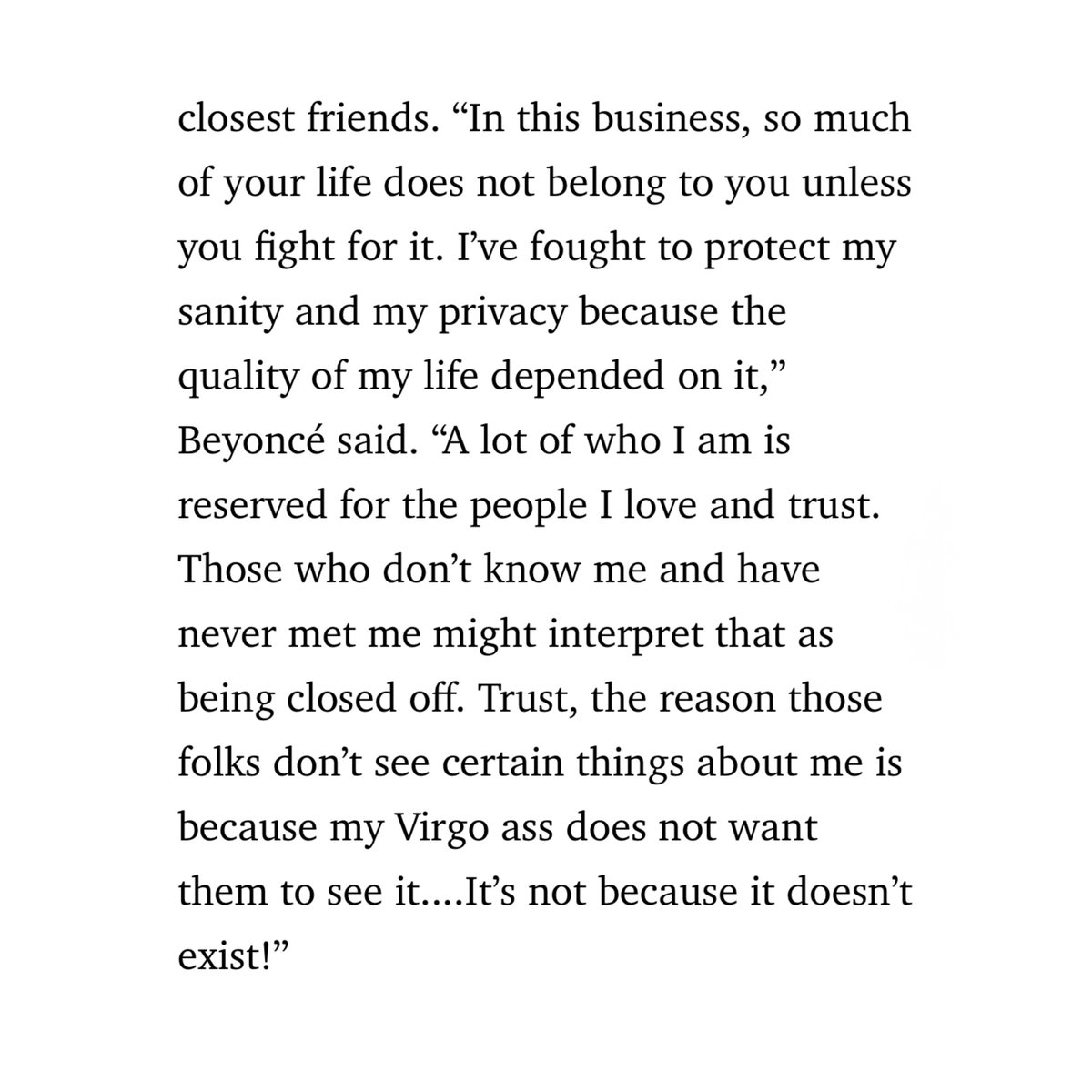“I’ve fought to protect my sanity and my privacy because the quality of my life depended on it…Trust, the reason those folks don’t see certain things about me is because my Virgo ass does not want them to see it....It’s not because it doesn’t exist!” 

OH EXACTLY BEYONCÉ😭🥹