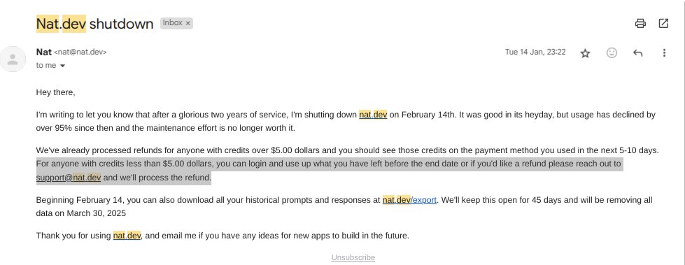Taksh Chanana (@takshchh) on Twitter photo Nat.dev is shutting down on 14 Feb.
Contact support@nat.dev to get your remaining credits back.
Looks like Nat.dev doesn't want to provide refunds for accounts with credits less than $5. Nat.dev is shutting down on 14 Feb.
Contact support@nat.dev to get your remaining credits back.
Looks like Nat.dev doesn't want to provide refunds for accounts with credits less than $5.