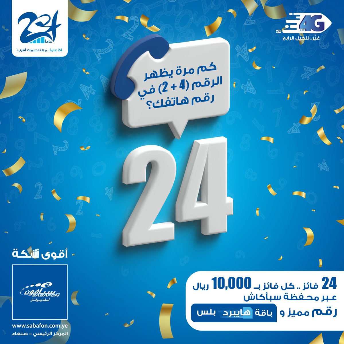 مسابقة الذكرى السنوية 24 لتأسيس شركة سبأفون

السؤال ( كم مرة يظهر الرقم 24 في رقم هاتفك؟)
مدة المسابقة : 3 ايام

عدد الفائزين 24 فائز ، والجوائز كالتالي لكل فائز :
- 10,000 ريال لكل فائز
- رقم مميز
- باقة هايبرد بلس

شروط الفوز بالمبالغ النقدية:
- يجب أن يكون اسماً حقيقياً
