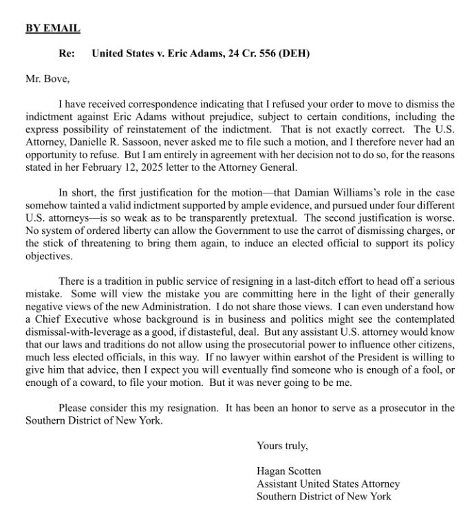 Eric Adams line prosecutor Hagan Scotten, submitting his resignation rather than filing "dismissal-with-leverage" motion:

"I expect you will eventually find someone who is enough of a fool, or enough of a coward, to file your motion. But it was never going to be me."

Via