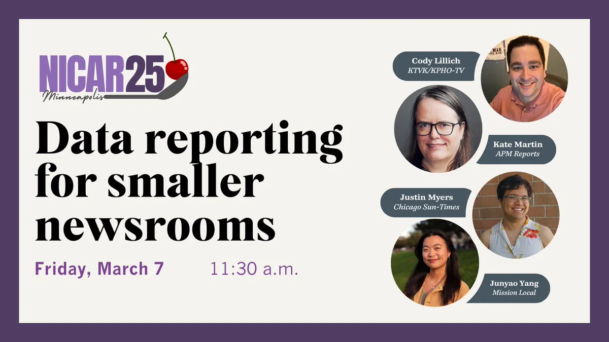 NICAR25 graphic with headshots of speakers. Session title: Data reporting for smaller newsrooms. Date: Friday, March 7, 11:30 a.m. Instructors: Cody Lillich of KTVK, Justin Myers of Chicago Sun-Times, Kate Martin of APM Reports and Junyao Yang of Mission Local. The conference will take place March 6-9 in Minneapolis.