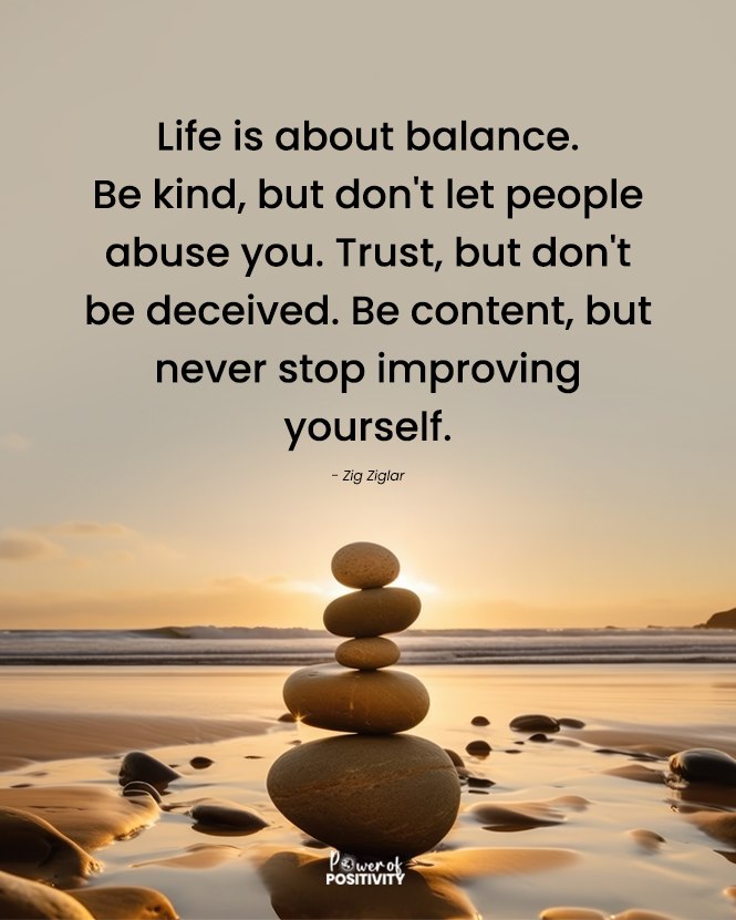 Life is about balance. Be kind, but don't let people abuse you. Trust, but don't be deceived. Be content, but never stop improving yourself. 🤲💖 - Zig Ziglar