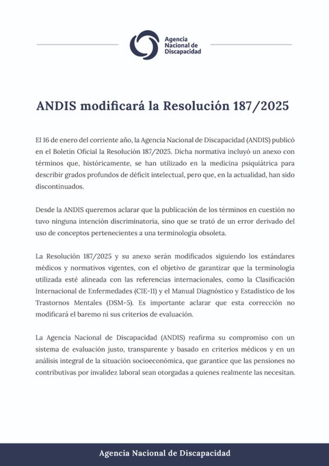 En la imagen se lee el texto: ANDIS modificará la Resolución 187/2025 El 16 de enero del corriente año, la Agencia Nacional de Discapacidad (ANDIS) publicó en el Boletín Oficial la Resolución 187/2025. Dicha normativa incluyó un anexo con términos que, históricamente, se han utilizado en la medicina psiquiátrica para describir grados profundos de déficit intelectual, pero que, en la actualidad, han sido discontinuados. Desde la #ANDIS queremos aclarar que la publicación de los términos en cuestión no tuvo ninguna intención discriminatoria, sino que se trató de un error derivado del uso de conceptos pertenecientes a una terminología obsoleta. La Resolución 187/2025 y su anexo serán modificados siguiendo los estándares médicos y normativos vigentes, con el objetivo de garantizar que la terminología utilizada esté alineada con las referencias internacionales, como la Clasificación Internacional de Enfermedades (CIE-11) y el Manual Diagnóstico y Estadístico de los Trastornos Mentales...