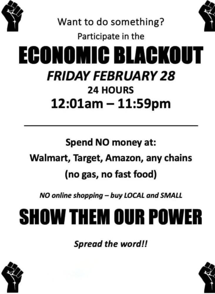 Want to do something?
Participate in the #ECONOMICBLACKOUT
FRIDAY FEBRUARY 28
24 HOURS
12:01am - 11:59pm
Spend NO money at:
<a href="/Walmart/">Walmart</a> <a href="/Target/">Target</a> @Amazon or any chains (no gas, no fast food)
NO online shopping - buy LOCAL and SMALL SHOW THEM OUR POWER
Spread the word!!