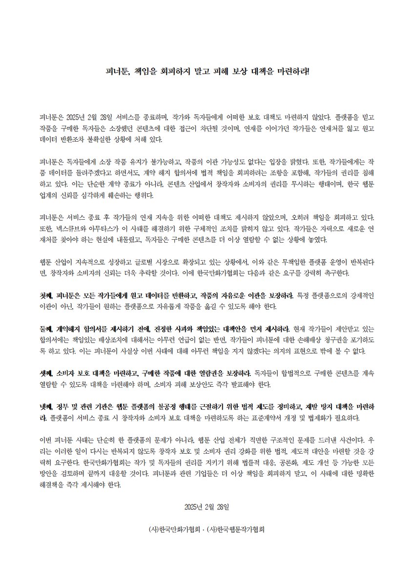 [한국만화가협회, 한국웹툰작가협회] '피너툰' 사태 관련 2차 성명서 발표

피너툰, 책임을 회피하지 말고 피해 보상 대책을 마련하라!

피너툰은 2025년 2월 28일 서비스를 종료하며, 작가와 독자들에게 어떠한 보호 대책도 마련하지 않았다. 플랫폼을 믿고 작품을 구매한 독자들은 소장했던 콘텐츠에