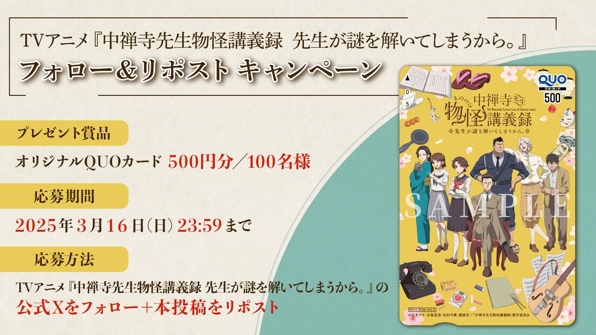 アニメ『中禅寺先生物怪講義録 先生が謎を解いてしまうから。』公式 (@chuzenji_anime) on Twitter photo *❁ ┈┈┈┈┈┈┈┈┈┈┈┈┈┈┈*
メインビジュアル公開記念
フォロー&リポストキャンペーン
*┈┈┈┈┈┈┈┈┈┈┈┈┈┈┈ ❁*
🌸賞品
オリジナルQUOカード500円分/抽選100名様
🌸期間
2025年3月16日(日)23:59まで
🌸応募方法
1️⃣本アカウント(<a href="/chuzenji_anime/">アニメ『中禅寺先生物怪講義録 先生が謎を解いてしまうから。』公式</a>)をフォロー *❁ ┈┈┈┈┈┈┈┈┈┈┈┈┈┈┈*
メインビジュアル公開記念
フォロー&リポストキャンペーン
*┈┈┈┈┈┈┈┈┈┈┈┈┈┈┈ ❁*
🌸賞品
オリジナルQUOカード500円分/抽選100名様
🌸期間
2025年3月16日(日)23:59まで
🌸応募方法
1️⃣本アカウント(<a href="/chuzenji_anime/">アニメ『中禅寺先生物怪講義録 先生が謎を解いてしまうから。』公式</a>)をフォロー