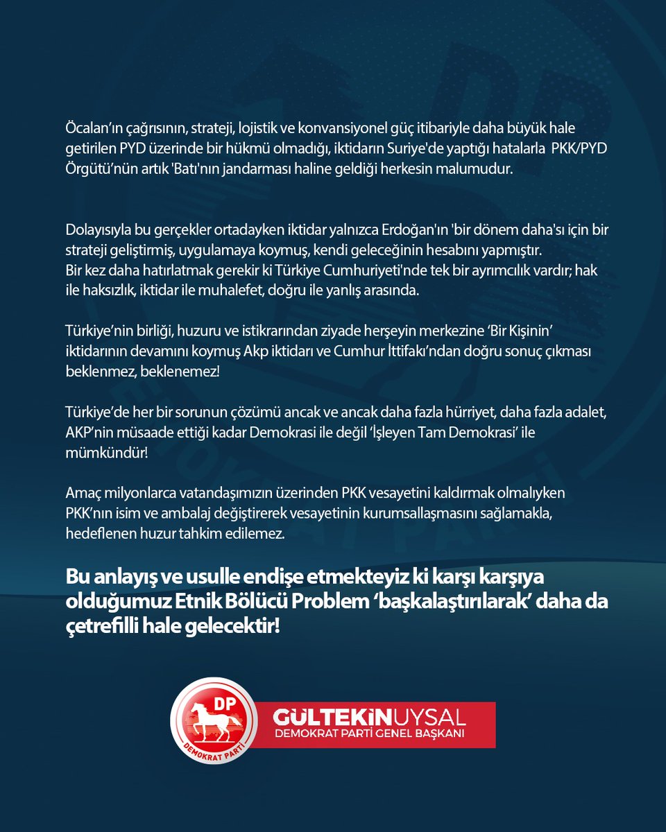 DpGultekinUysal's tweet photo. Terörist başı Öcalan'ın 'Barış Çağrısı' diye lanse edilen açıklaması, Etnik Bölücü Siyaset cephesinden bir stratejik manevra, AKP iktidarı cephesinden ise geçmişte başta ‘çözüm süreci’ denen planda olduğu gibi aslında kaybettiği oyları başka sahalardan ikame etme teşebbüsüdür!!!

Bu ifade edemedikleri, adı konulamayan ‘sürecin’ Sözcüsü Dem Parti Milletvekili Sırrı Süreyya Önder’in PKK Lideri Öcalan’ın bildirisi arkasına yaptığı –adeta- korsan bildiri ile de teyit edilebilineceği gibi Akp sözcüleri tarafından aksi iddia edilse de ‘süreç’ ‘kayıt ve şarta bağlı’ Yeni Anayasa ile zaman ayarlıdır! 
Etnik bölücü hareketlerin nihai proğramı değişmez!

Artık değişen uluslararası ve bölgesel şartlar dolayısıyla kirlenmiş, PKK adı altında sürdürülemez noktaya gelmiş ‘Etnik Bölücü Siyaset’ ileri bir faza geçirilerek sürdürülecektir.

Türkiye sınırları içinde teknolojik gelişmelerle birlikte güvenlik güçlerimizin alan hakimiyetini sağlaması ile etkisizleşen PKK’nın, özellikle iç savaş sebebiyle Suriye’de oluşan iktidar boşluğu neticesinde ABD gözetiminde otonom bir alan inşa etme fırsatı yakalamasıyla stratejik odaklanmasını Suriye’ye kaydırdığı bir dönemde bu süreç başlamıştır.

Pkk Lideri Öcalan’ın adına açıklanan bildirinin hemen ardından YPG yöneticisi Mazlum Abdi tarafından yapılan açıklama ile ‘silah bırakma çağrısının YPG’yi kapsamadığı’ ilan edilmiştir.
AKP/MHP ortak yapımı ve Devlet Bahçeli‘nin çağrısıyla kamuoyuna lanse edilen sürecin propagandası yapılırken asıl ve ana hedefinin Suriye’de Akp’nin yanlış ötesi yanlış politikaları neticesinde  ortaya çıkan tehditin bertaraf edilmesi  olarak ifade edilmişken Mazlum Abdi’nin ivedi açıklaması ile bu iddia yoklukla malul hale gelmiştir.

Ayrıca bu teşebbüs, uluslararası alanda terör örgütü olarak tanınan PKK ile illiyeti sorgulanan PYD’nin yıkılmasına değil meşruiyetini artırmasına vesile olacaktır.

Öcalan’ın çağrısının, strateji, lojistik ve konvansiyonel güç itibariyle daha büyük hale getirilen PYD üzerinde bir hükmü olmadığı, iktidarın Suriye'de yaptığı hatalarla  PKK/PYD Örgütü’nün artık 'Batı'nın jandarması haline geldiği herkesin malumudur.

Dolayısıyla bu gerçekler ortadayken iktidar yalnızca Erdoğan'ın 'bir dönem daha'sı için bir strateji geliştirmiş, uygulamaya koymuş, kendi geleceğinin hesabını yapmıştır.
Bir kez daha hatırlatmak gerekir ki Türkiye Cumhuriyeti'nde tek bir ayrımcılık vardır; hak ile haksızlık, iktidar ile muhalefet, doğru ile yanlış arasında.

Türkiye’nin birliği, huzuru ve istikrarından ziyade herşeyin merkezine ‘Bir Kişinin’ iktidarının devamını koymuş Akp iktidarı ve Cumhur İttifakı’ndan doğru sonuç çıkması beklenmez, beklenemez!

Türkiye’de her bir sorunun çözümü ancak ve ancak daha fazla hürriyet, daha fazla adalet, AKP’nin müsaade ettiği kadar Demokrasi ile değil ‘İşleyen Tam Demokrasi’ ile mümkündür!

Amaç milyonlarca vatandaşımızın üzerinden PKK vesayetini kaldırmak olmalıyken PKK’nın isim ve ambalaj değiştirerek vesayetinin kurumsallaşmasını sağlamakla, hedeflenen huzur tahkim edilemez.

Bu anlayış ve usulle endişe etmekteyiz ki karşı karşıya olduğumuz Etnik Bölücü Problem ‘başkalaştırılarak’ daha da çetrefilli hale gelecektir!