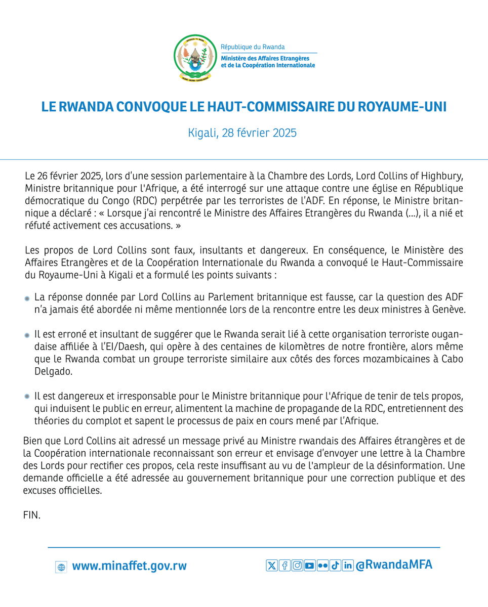 RwandaMFA's tweet photo. LE RWANDA CONVOQUE LE HAUT-COMMISSAIRE DU ROYAUME-UNI

Le 26 février 2025, lors d’une session parlementaire à la Chambre des Lords, Lord Collins of Highbury, Ministre britannique pour l'Afrique, a été interrogé sur une attaque contre une église en République démocratique du Congo (RDC) perpétrée par les terroristes de l’ADF. En réponse, le Ministre britannique a déclaré : « Lorsque j’ai rencontré le Ministre des Affaires Etrangères du Rwanda (...), il a nié et réfuté activement ces accusations. »

Les propos de Lord Collins sont faux, insultants et dangereux. En conséquence, le Ministère des Affaires Etrangères et de la Coopération Internationale du Rwanda a convoqué le Haut-Commissaire du Royaume-Uni à Kigali et a formulé les points suivants: https://t.co/ByjdsNxEHz