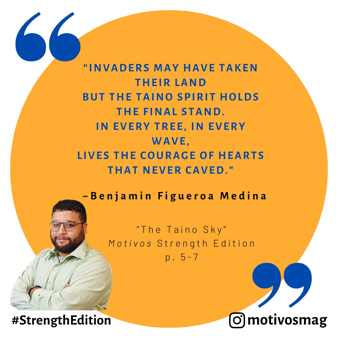 “Invaders may have taken their land
But the Taino spirit holds the final stand.
In every tree, in every wave,
Lives the courage of hearts that never caved.”
~Benjamin Figueroa Medina, The Taíno Sky, #MotivosStrengthEdition
(Excerpt from prose in our Strength-themed edition)