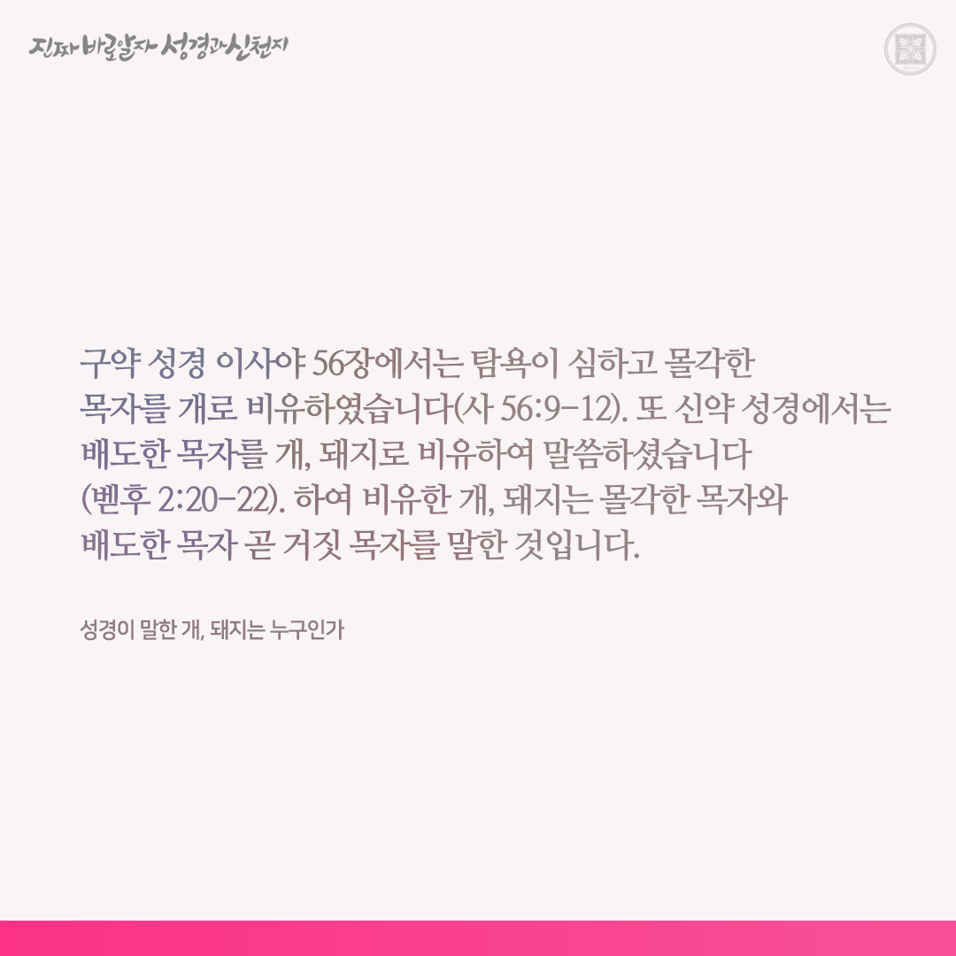 성경이 말한 개, 돼지는 누구인가

구약 성경 이사야 56장에서는 탐욕이 심하고 몰각한 목자를 개로 비유하였습니다(사 56:9-12). 또 신약 성경에서는 배도한 목자를 개, 돼지로 비유하여 말씀하셨습니다(벧후 2:20-22). 하여 비유한 개, 돼지는 몰각한 목자와 배도한 목자 곧 거짓 목자를 말한