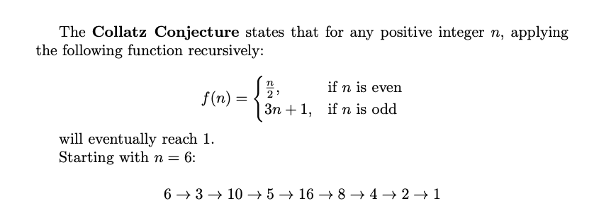 Collatz Conjecture ✍️

∙ Start with any positive integer n.
∙ If n is even, divide by 2. If n is odd, compute 3n+1.
∙ Repeat this process, and you always seem to reach 1, but no one has proved it for all numbers!