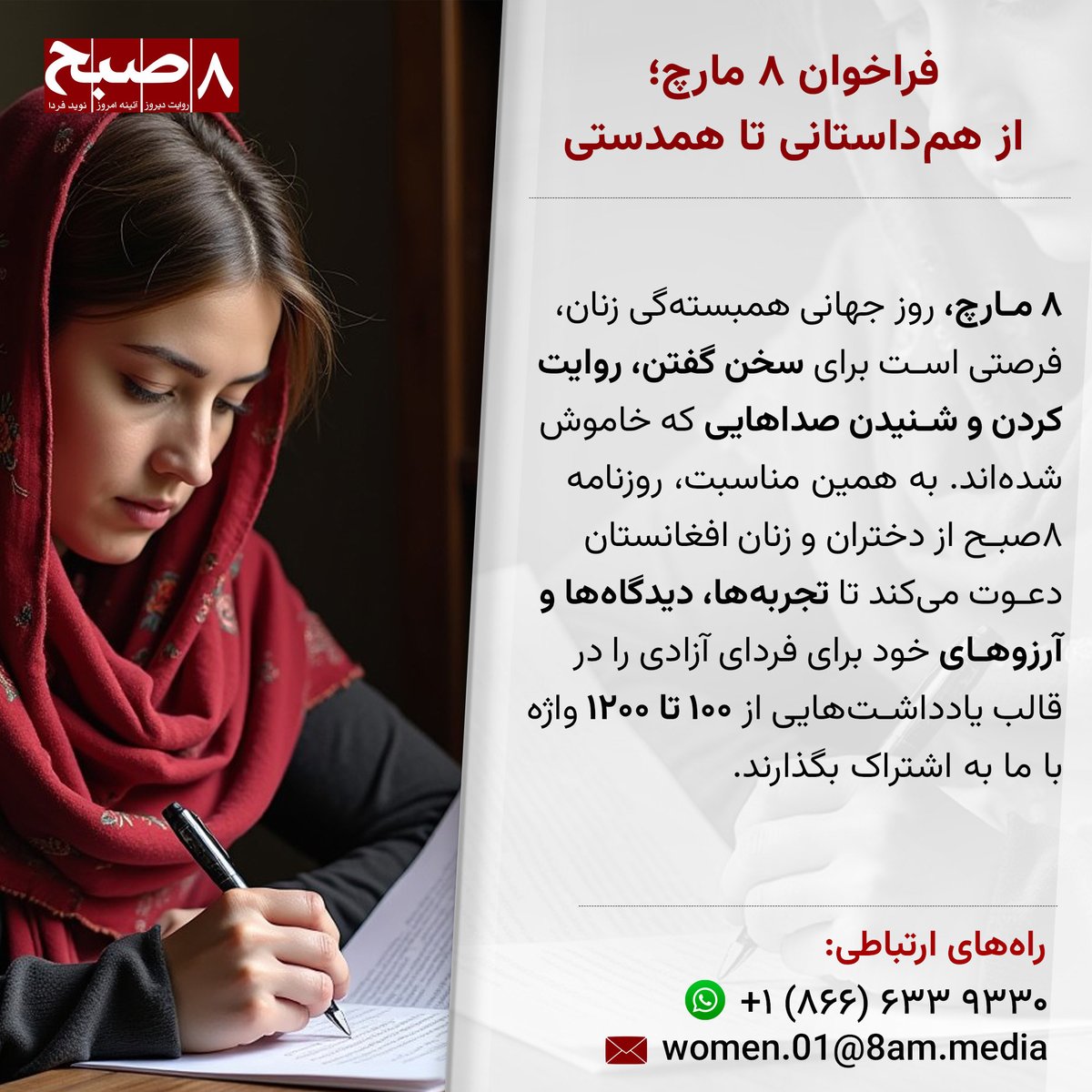 Hasht e Subh Daily (@hashtesubhdaily) on Twitter photo روزنامه ۸صبح از دختران و زنان افغانستان دعوت میکند تا تجربهها، دیدگاهها و آرزوهای خود برای فردای آزادی را در قالب یادداشتهایی از ۱۰۰ تا ۱۲۰۰ واژه با ما به اشتراک بگذارند.
راههای ارتباطی:
وتساپ: ۱۸۶۶۳۳۹۳۳۰+
ایمیل: women.01@8am.media روزنامه ۸صبح از دختران و زنان افغانستان دعوت میکند تا تجربهها، دیدگاهها و آرزوهای خود برای فردای آزادی را در قالب یادداشتهایی از ۱۰۰ تا ۱۲۰۰ واژه با ما به اشتراک بگذارند.
راههای ارتباطی:
وتساپ: ۱۸۶۶۳۳۹۳۳۰+
ایمیل: women.01@8am.media