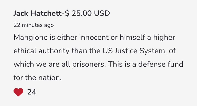 "Mangione is either innocent or himself a higher ethical authority than the US Justice System, of which we are all prisoners. This is a defense fund for the nation."