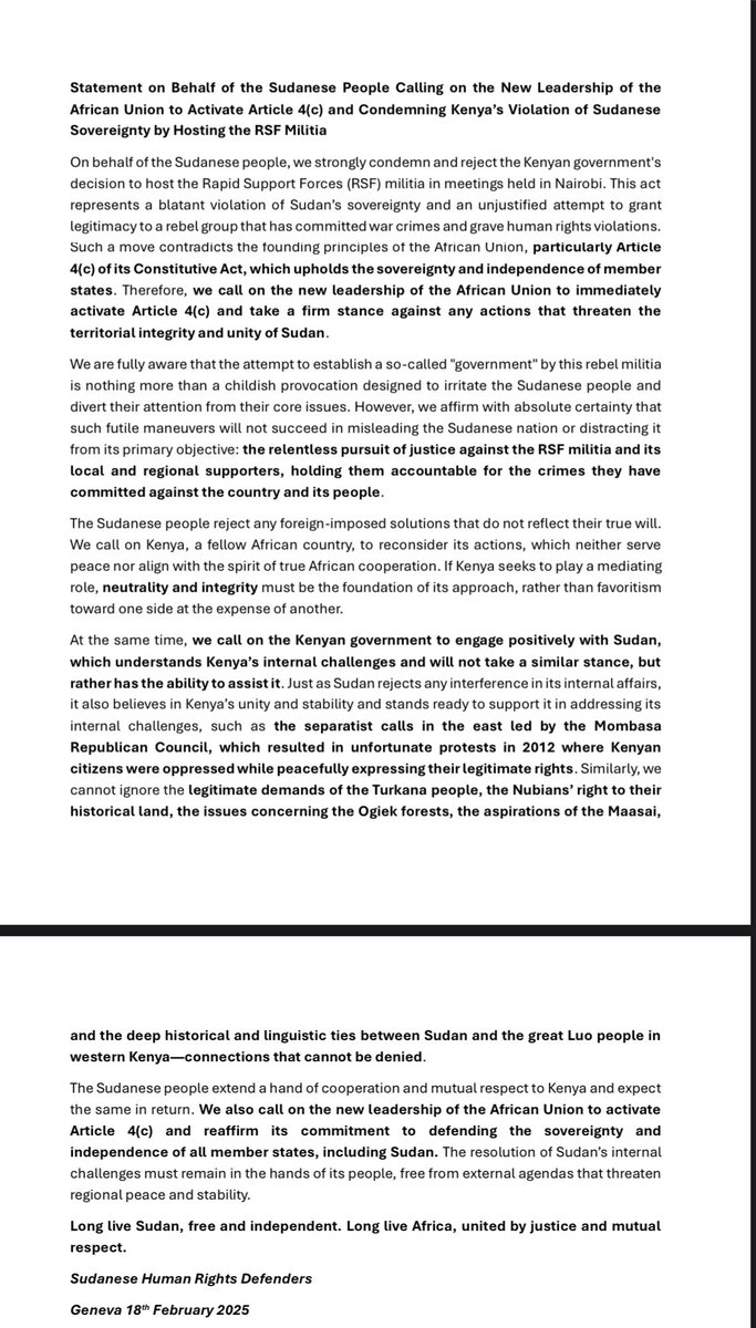 ABOOKYASSARRA's tweet photo. Statement on Behalf of the Sudanese People Calling on the New Leadership of the African Union to Activate Article 4(c) and Condemning Kenya’s Violation of Sudanese Sovereignty by Hosting the RSF Militia
On behalf of the Sudanese people, we strongly condemn and reject the Kenyan government's decision to host the Rapid Support Forces (RSF) militia in meetings held in Nairobi. This act represents a blatant violation of Sudan’s sovereignty and an unjustified attempt to grant legitimacy to a rebel group that has committed war crimes and grave human rights violations. Such a move contradicts the founding principles of the African Union, particularly Article 4(c) of its Constitutive Act, which upholds the sovereignty and independence of member states. Therefore, we call on the new leadership of the African Union to immediately activate Article 4(c) and take a firm stance against any actions that threaten the territorial integrity and unity of Sudan.
We are fully aware that the attempt to establish a so-called "government" by this rebel militia is nothing more than a childish provocation designed to irritate the Sudanese people and divert their attention from their core issues. However, we affirm with absolute certainty that such futile maneuvers will not succeed in misleading the Sudanese nation or distracting it from its primary objective: the relentless pursuit of justice against the RSF militia and its local and regional supporters, holding them accountable for the crimes they have committed against the country and its people.
The Sudanese people reject any foreign-imposed solutions that do not reflect their true will. We call on Kenya, a fellow African country, to reconsider its actions, which neither serve peace nor align with the spirit of true African cooperation. If Kenya seeks to play a mediating role, neutrality and integrity must be the foundation of its approach, rather than favoritism toward one side at the expense of another.
At the same time, we call on the Kenyan government to engage positively with Sudan, which understands Kenya’s internal challenges and will not take a similar stance, but rather has the ability to assist it. Just as Sudan rejects any interference in its internal affairs, it also believes in Kenya’s unity and stability and stands ready to support it in addressing its internal challenges, such as the separatist calls in the east led by the Mombasa Republican Council, which resulted in unfortunate protests in 2012 where Kenyan citizens were oppressed while peacefully expressing their legitimate rights. Similarly, we cannot ignore the legitimate demands of the Turkana people, the Nubians’ right to their historical land, the issues concerning the Ogiek forests, the aspirations of the Maasai, and the deep historical and linguistic ties between Sudan and the great Luo people in western Kenya—connections that cannot be denied.
The Sudanese people extend a hand of cooperation and mutual respect to Kenya and expect the same in return. We also call on the new leadership of the African Union to activate Article 4(c) and reaffirm its commitment to defending the sovereignty and independence of all member states, including Sudan. The resolution of Sudan’s internal challenges must remain in the hands of its people, free from external agendas that threaten regional peace and stability.
Long live Sudan, free and independent. Long live Africa, united by justice and mutual respect.
Sudanese Human Rights Defenders
Geneva 18th February 2025