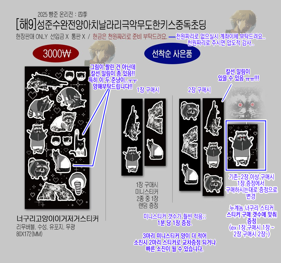 2025 02.22 빵준 온리전 : 사계 인포 최종입니다.
부스 위치: 해9 
성준수완전양아치날라리극악무도키스중독초딩

기존 2매 이상 구매시 누계농 너구리 증정=
스티커 구매 갯수에 맞춰 1장 구매시에도 증정으로
변경됩니다!

+칼선 밀림 안내 들어갔습니다 ㅠㅠ;;
양해 부탁드려요!!