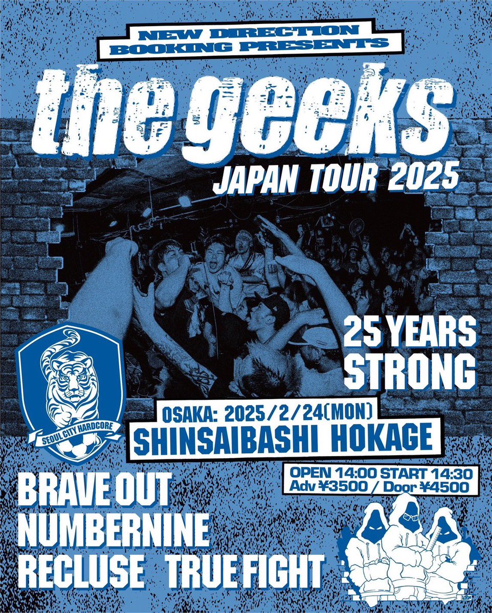 ⁡
New Direction Booking &amp; Brave out presents
“The Geeks Japan Tour 2025 - 25 YEARS STRONG -“
⁡
Feb. 24, 2025 at shinsaibashi HOKAGE
⁡
The Geeks (korea)
Brave out
NUMBERNINE
RECLUSE
TRUE FIGHT
⁡
open 14:00 start 14:30
adv. 3500yen / door 4500yen (+Drink fee)
⁡