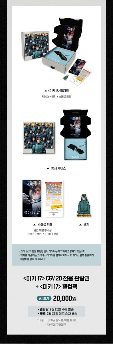 🎬 <미키 17> 개봉 기념 굿즈 📽️🎞️
➰ CGV 웰컴팩 예약 판매 일정 👨🏻‍🚀

📌 판매일 : 2/24(월) 오전 11시
📲 판매처 : CGV 네이버 브랜드 스토어

☑️ 가격 : 2만원 (배송비 3천원)
— 1인 1개 구매 제한 / 한정 수량

🎁 웰컴팩 구성 &amp; 배송 일정

✔️ 뱃지➕케이스➕스페셜 티켓
🔜 2/26(수)부터 순차