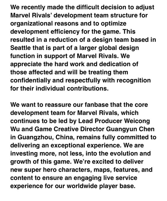 We recently made the difficult decision to adjust Marvel Rivals’ development team structure for organizational reasons and to optimize development efficiency for the game. This resulted in a reduction of a design team based in Seattle that is part of a larger global design function in support of Marvel Rivals. We appreciate the hard work and dedication of those affected and will be treating them confidentially and respectfully with recognition for their individual contributions.
 
We want to reassure our fanbase that the core development team for Marvel Rivals, which continues to be led by Lead Producer Weicong Wu and Game Creative Director Guangyun Chen in Guangzhou, China, remains fully committed to delivering an exceptional experience. We are investing more, not less, into the evolution and growth of this game. We’re excited to deliver new super hero characters, maps, features, and content to ensure an engaging live service experience for our worldwide player base.