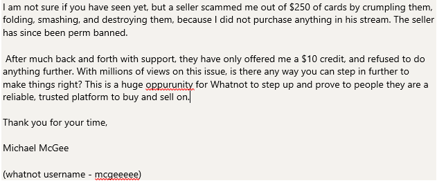 MikeMcGee97's tweet photo. @GrantLaFontaine Hi Grant! I am reaching out to you directly after customer support inside Whatnot has given an inadequate resolution to the recent controversy I was subject to. ($250 cards intentionally destroyed by seller) Please see the image below as it was too long for tweet https://t.co/Yxw6R7Emdv