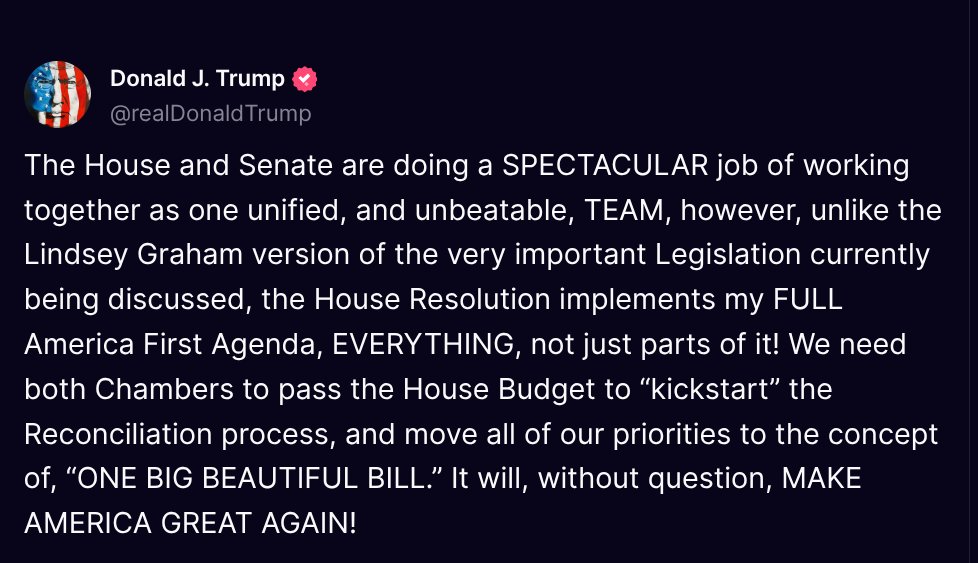 TruthTrumpPosts's tweet photo. ( @realDonaldTrump - Truth Social Post )
( Donald J. Trump - Feb 19, 2025, 9:26 AM ET )

The House and Senate are doing a SPECTACULAR job of working together as one unified, and unbeatable, TEAM, however, unlike the Lindsey Graham version of the very important Legislation currently being discussed, the House Resolution implements my FULL America First Agenda, EVERYTHING, not just parts of it! We need both Chambers to pass the House Budget to “kickstart” the Reconciliation process, and move all of our priorities to the concept of, “ONE BIG BEAUTIFUL BILL.” It will, without question, MAKE AMERICA GREAT AGAIN!