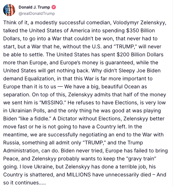 MarioNawfal's tweet photo. 🚨🇺🇸🇺🇦 TRUMP: DICTATOR ZELENSKY BETTER MOVE FAST OR HE'S NOT GOING TO HAVE A COUNTRY LEFT

"Think of it, a modestly successful comedian, Volodymyr Zelenskyy, talked the United States of America into spending $350 Billion Dollars, to go into a War that couldn’t be won, that never had to start, but a War that he, without the U.S. and “TRUMP,” will never be able to settle.

The United States has spent $200 Billion Dollars more than Europe, and Europe’s money is guaranteed, while the United States will get nothing back. Why didn’t Sleepy Joe Biden demand Equalization, in that this War is far more important to Europe than it is to us — We have a big, beautiful Ocean as separation.

On top of this, Zelenskyy admits that half of the money we sent him is “MISSING.” He refuses to have Elections, is very low in Ukrainian Polls, and the only thing he was good at was playing Biden “like a fiddle.”

A Dictator without Elections, Zelenskyy better move fast or he is not going to have a Country left. In the meantime, we are successfully negotiating an end to the War with Russia, something all admit only “TRUMP,” and the Trump Administration, can do.

Biden never tried, Europe has failed to bring Peace, and Zelenskyy probably wants to keep the “gravy train” going. I love Ukraine, but Zelenskyy has done a terrible job, his Country is shattered, and MILLIONS have unnecessarily died – And so it continues….."

Source: Truth Social