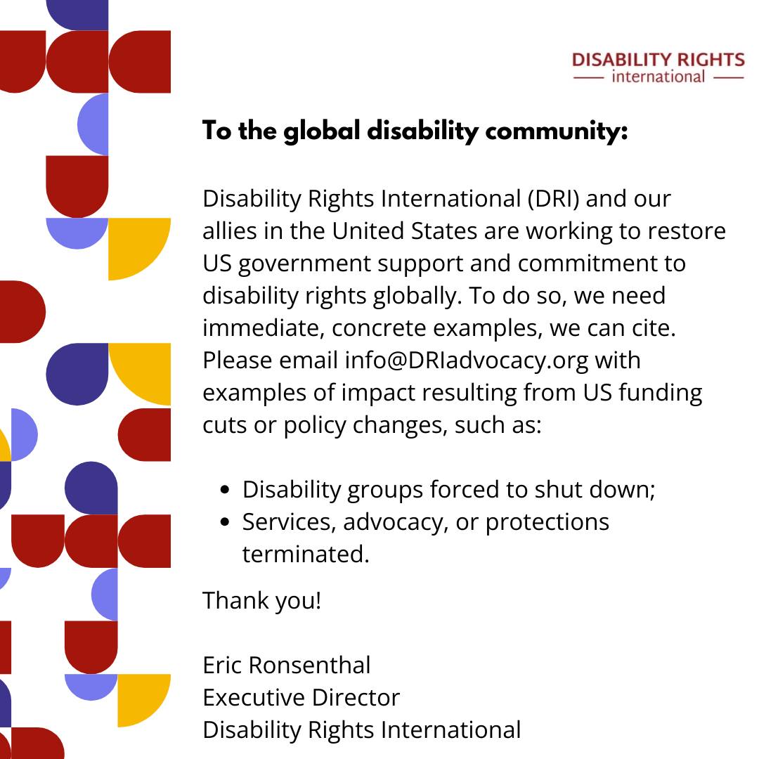 Disability Rights International (@dri_advocacy) on Twitter photo DRI and allies in the US are working to restore gov't support for disability rights globally.
We need examples of impact from US funding cuts or policy changes, such as:
- Disability groups shut down;
- Services/advocacy/protections terminated
Email to info@DRIadvocacy.org DRI and allies in the US are working to restore gov't support for disability rights globally.
We need examples of impact from US funding cuts or policy changes, such as:
- Disability groups shut down;
- Services/advocacy/protections terminated
Email to info@DRIadvocacy.org