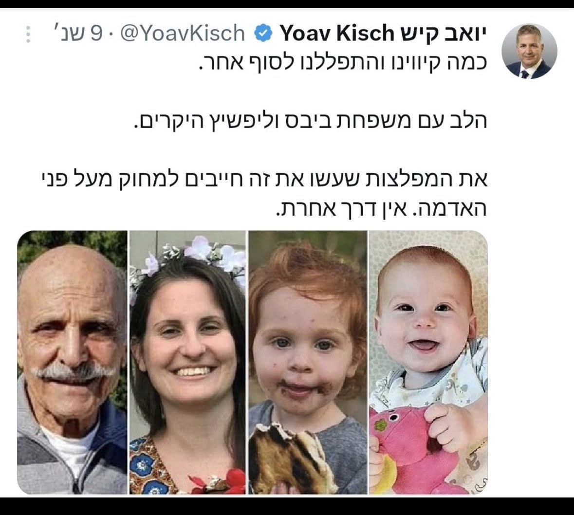 thelitt80824365's tweet photo. אורי משגב

לשר החינוך שלום.
לא יודע לגבי מפלצות ומחיקתן.
יודע שאתה בוושינגטון.
ושהחטוף המת שמוחזר מחר הוא עודד ליפשיץ מניר עוז עליו השלום. לא שלמה מנצור מכיסופים עליו השלום (ששמת בתמונה).

ייתכן שכל הקיבוצניקים נראים לך דומים, או שג'ט לג, או ענני החוף המזרחי. או עננת ההפקרה. אבל באמת. אתה חבר בממשלה הזאת. אתם שוברים שיאים של ניתוק. פשוט עדיף שתסתמו.