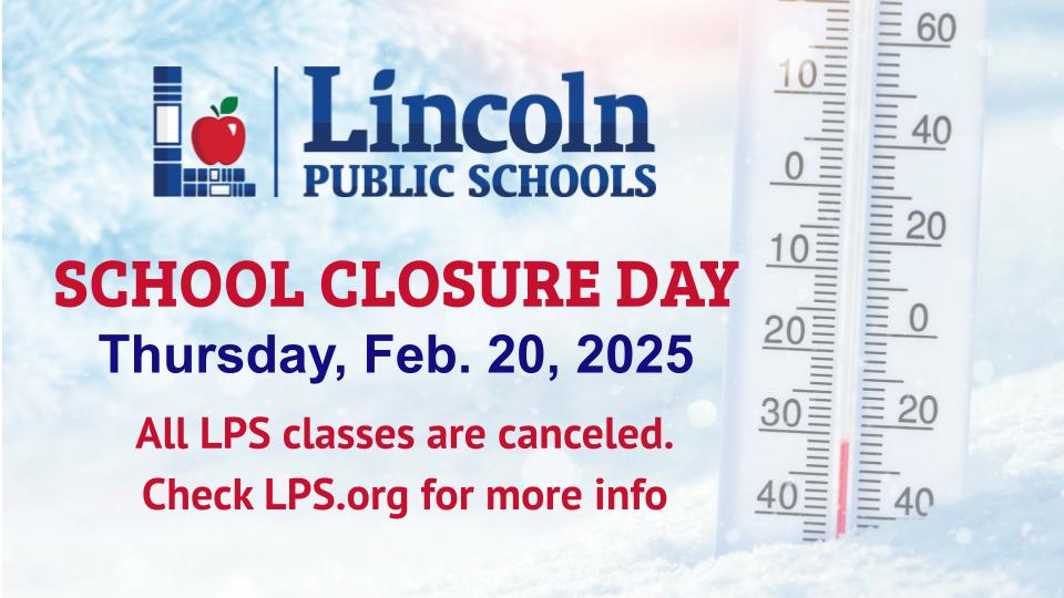 SCHOOL CLOSURE on Thursday, Feb. 20, 2025, due to the extreme cold. All LPS classes are canceled. Please check lps.org for more information about high school afternoon and evening activities. All elementary and middle school activities are canceled or postponed.