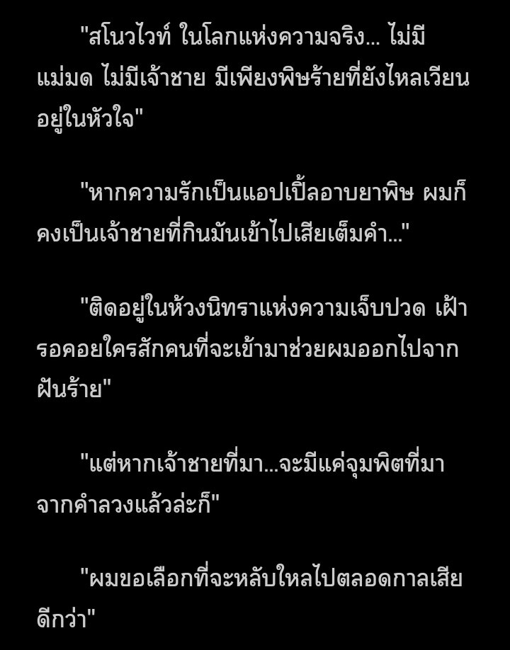 ใจฉันมันที่เจ็บ รอให้มีเจ้าชายได้มาช่วยชีวิตที่ติดอยู่ในนิทรา ตั้งแต่โดนแม่มดซ่อนพิษซ่อนยา ได้แต่ภาวนาให้ฉันได้พบรักใหม่ ถ้าไม่โง่ให้หลอก ให้แม่มดมาลวง คงไม่เจอกับพิษที่ไว้ชีวิตให้ทรมาน  คงไม่ต้องลำบากให้เจ้าชายขี่ม้าให้ช่วยมาแก้มนต์

ฟิคงอกเพราะเพลงของแท้

#สโนว์ไวท์จมซ