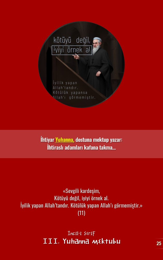 İhtiyar Yuhanna, dostuna mektup yazar:
İhtiraslı adamları kafana takma…

«Sevgili kardeşim,
Kötüyü değil, iyiyi örnek al.
İyilik yapan Allah’tandır. Kötülük yapan Allah’ı görmemiştir.» 
(11)

📕 İncil
📕 III. Yuhanna mektubu