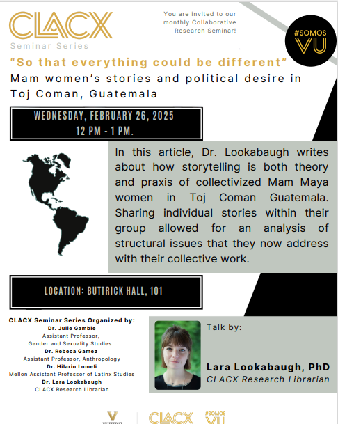 Join us for the CLACX Latinidades Seminar Series, “So That Everything Could Be Different – Mam Women’s Stories and Political Desire in Toj Coman, Guatemala” presented by Dr. Lara Lookabaugh.

The seminar will take place on Wednesday, February 26, 2025, at 12 PM in Buttrick 101.
