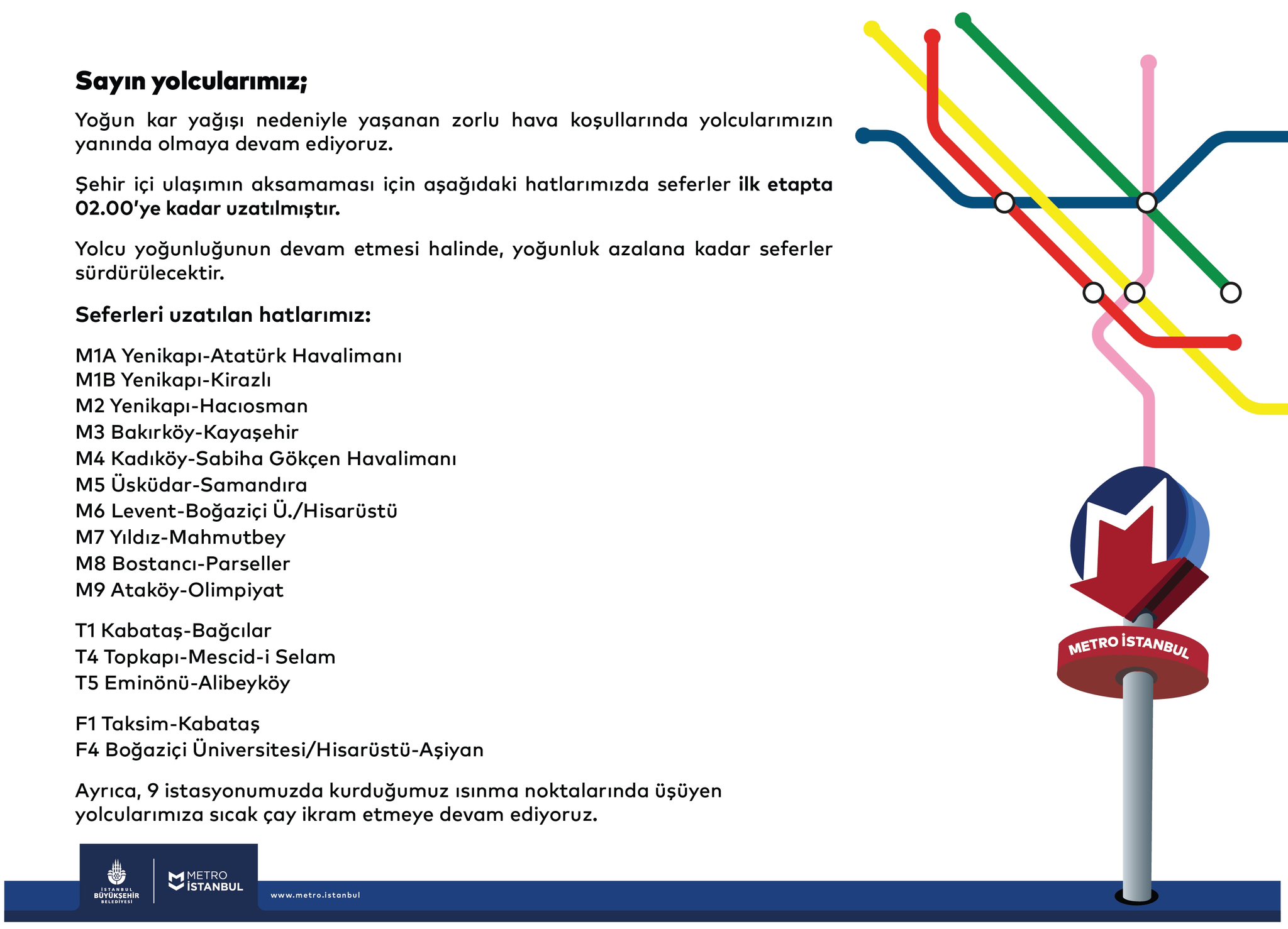 Sayın yolcularımız; Yoğun kar yağışı nedeniyle yaşanan zorlu hava koşullarında yolcularımızın yanında olmaya devam ediyoruz. Şehir içi ulaşımın aksamaması için aşağıdaki hatlarımızda seferler ilk etapta 02.00’ye kadar uzatılmıştır. Yolcu yoğunluğunun devam etmesi halinde, yoğunluk azalana kadar seferler sürdürülecektir. Seferleri uzatılan hatlarımız: M1A Yenikapı-Atatürk Havalimanı M1B Yenikapı-Kirazlı M2 Yenikapı-Hacıosman M3 Bakırköy-Kayaşehir M4 Kadıköy-Sabiha Gökçen Havalimanı M5 Üsküdar-Samandıra M6 Levent-Boğaziçi Ü./Hisarüstü M7 Yıldız-Mahmutbey M8 Bostancı-Parseller M9 Ataköy-Olimpiyat T1 Kabataş-Bağcılar T4 Topkapı-Mescid-i Selam T5 Eminönü-Alibeyköy F1 Taksim-Kabataş F4 Boğaziçi Üniversitesi/Hisarüstü-Aşiyan Ayrıca, 9 istasyonumuzda kurduğumuz ısınma noktalarında üşüyen yolcularımıza sıcak çay ikram etmeye devam ediyoruz.