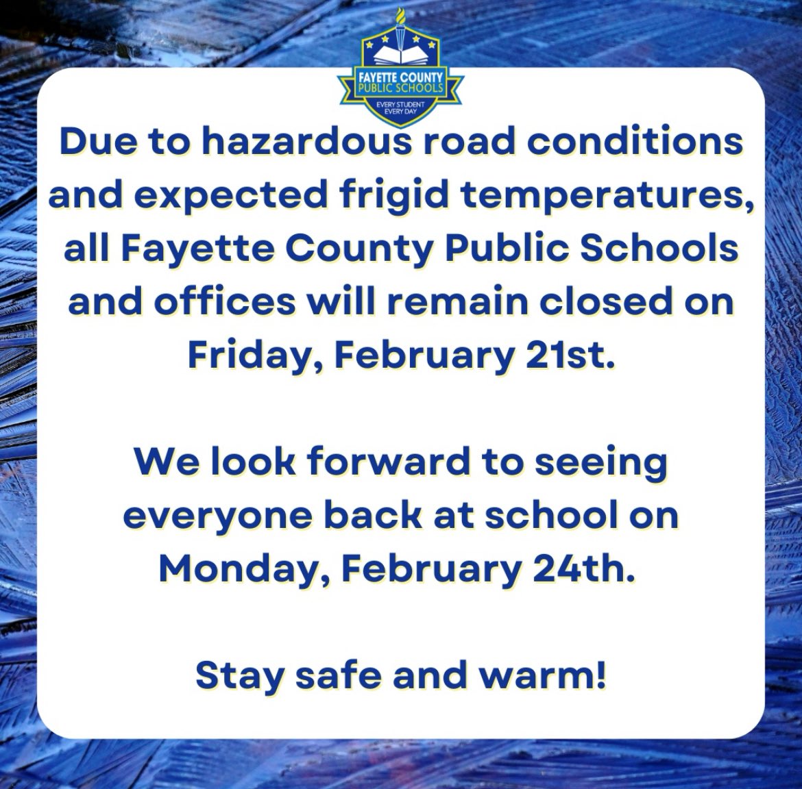 FCPS: Due to hazardous county road conditions and expected frigid temperatures, all Fayette County Public Schools and offices will remain closed on Friday, February 21st. We look forward to seeing everyone back at school on Monday, February 24th. Stay safe and warm!