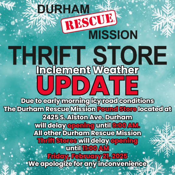 Due to early morning icy road conditions The Durham Rescue Mission Pound Store, located at 2425 S. Alston Ave. Durham, will delay opening until 9:00 AM. All other Durham Rescue Mission Thrift Stores will delay opening until 11:00 AM Friday, February 21, 2025