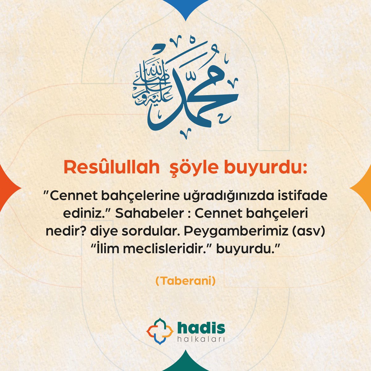 “Resûlullah (sav) şöyle buyurdu: 
Cennet bahçelerine uğradığınızda istifade ediniz..” 
Sahabeler: Cennet bahçeleri nedir? diye sordular. Peygamberimiz (asv) 
“İlim meclisleridir” buyurdu.