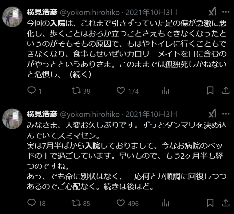 
2021年10月3日
みなさま、大変お久しぶりです。ずっとダンマリを決め込んでいてスミマセン。
実は7月半ばから入院しておりまして、今なお病院のベッドの上で過ごしています。早いもので、もう2ヶ月半も経つのですね。
あっ、でも命に別状はなく、一応何とか順調に回復しつつあるのでご心配なく。続きは後ほど。https://x.com/yokomihirohiko/status/1444529652161134593

今回の入院は、これまで引きずっていた足の傷が急激に悪化し、歩くことはおろか立つことさえもできなくなったというのがそもそもの原因で、もはやトイレに行くこともできなくなり、食事もせいぜいカロリーメイトを口に含むのがやっとというありさま。このままでは孤独死しかねないと危惧し、（続く）
https://x.com/yokomihirohiko/status/1444568374617403397
せめて点滴だけでもしてもらおう、と弟に車を出してもらい近くの総合病院へ。幸いコロナに対しては陰性だったのですぐに診てもらえ、その場で入院となった次第。傷の方は相当ヤバかったらしく、その後数日間の経過観察の後、手術することに。手術は輸血や全身麻酔を伴う大がかりな規模でした。（続く）
https://x.com/yokomihirohiko/status/1444597373913604097

