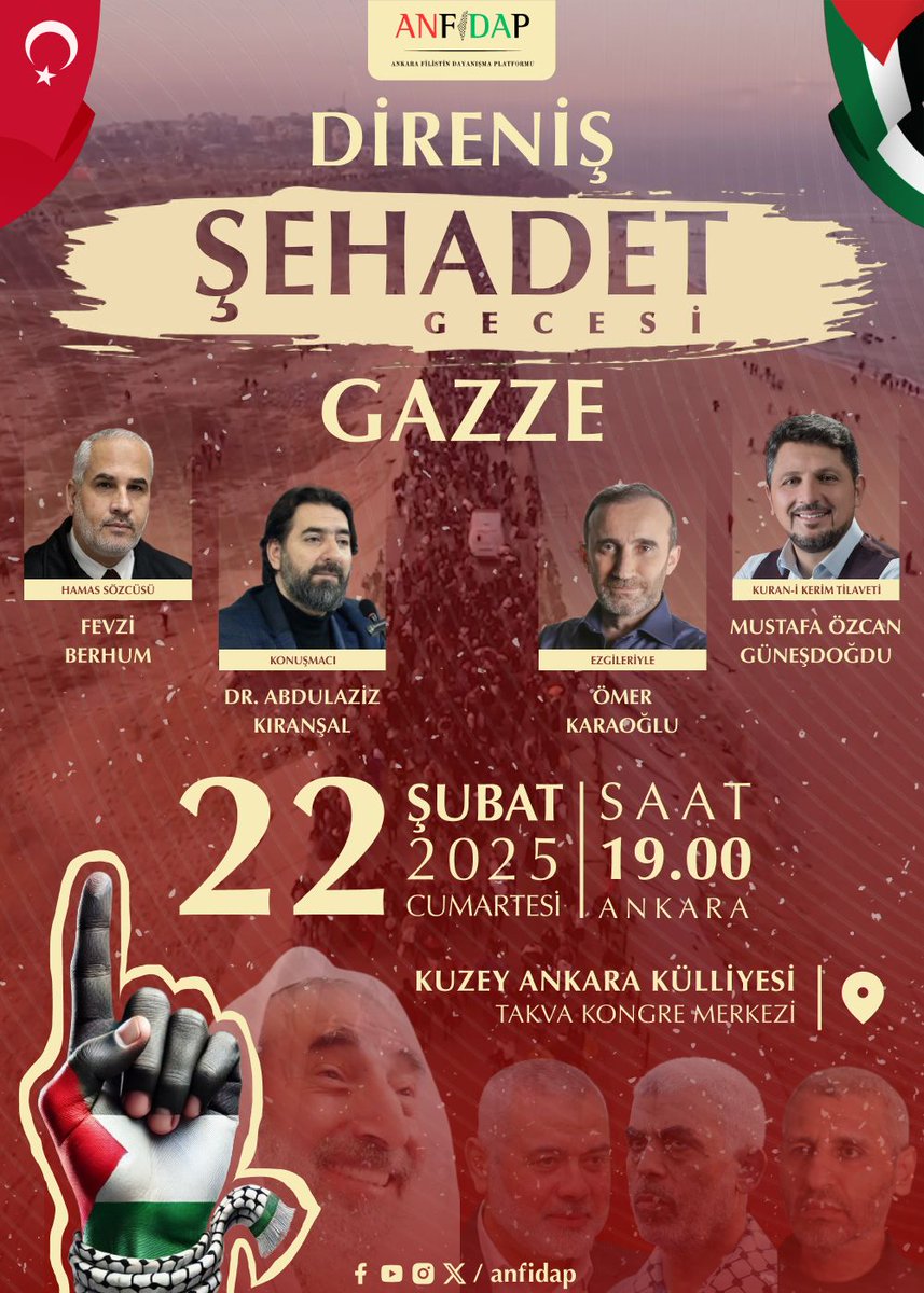 DİRENİŞ, ŞEHADET VE #Gazze
Kur’an Tilaveti:   <a href="/MOGunesdogdu/">Mustafa Ö.Güneşdoğdu</a>
Konuşmacılar:
Fevzi BERHUM (HAMAS Sözcüsü)
Dr. <a href="/AKIRANSAL/">Dr. Abdulaziz KIRANŞAL</a> 
Ezgileriyle: <a href="/omer_karaoglu/">Ömer Karaoğlu</a> 
Tarih: 22 Şubat 2025 Cumartesi – 19.00
Yer: Kuzey Ankara Külliyesi – Takva Kongre Merkezi
Organizasyon: <a href="/anfidap/">Ankara Filistin Dayanışma Platformu</a>