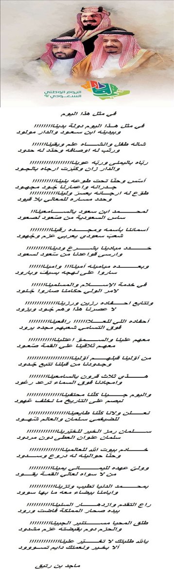 maaageeeed's tweet photo. في مثل هذا اليوم

في مثل هــــــذا اليوم دولة بدينا
          وبيدينه ابن سـعـــود والدار مولود

شاله طفل وانشــــاه علم ويقينا
          ورتّب له اوصافه وحَدّد له حـــدود

ربّاه باليمـــــــنى ...... وربّه عوينا
          والدار زان وكَبْرَت ارجاه بالجــــــود

أسّس و حــــــنّا تحت طوعه بنينا
         جــدرانه واعمارنا جُـود مجهــــــود

طوّع له ارجـــائه بعســـــــــرً ولينا
         و حدد مســــاره للمعالي بلا قيود

لمحـــــــمد ابن سعود يالسامعينا
         ساس السعودية من صّعود لصعود

أسمائنا بأسمه و مجـــــــده رقينا
         شعبً سعودي يعربي عَزم وجْهود

حَــــــــدد مبادينا بشــــــرعً ودينا
         وارسى قواعدنا من سّعود لسعود

وبعـــــــــده ميامينه أميناااا وامينا
          ساروا على نهجه بســـيفً وبارود

في خدمة الإســلام والمسلمينا
           لامر الولي حكامنا صاروا جّــــنود

وتتابع احـــــــــــفاده رزين و رزينا
           لا عصرنا هذا وهم جُــــــود ويزود

أحفاده اللي للعـــــلااااااا رافعينااا
         فوق التسامي شعبهم مجده يرود

معهم علينا والســــــــموّ اعتلينا
          معهـم تْلاقينا علي القمة صّعـــود

من أوّلينا ........ قبلهــــــم أوّلينا
           وجـدودنا من قبلنا تتبع جّــــــدود

هـــــــذي ثلاث قرون يالسامعينا
            وامجادنا فوق السماء ترعد رعُود

واليوم جـــــــينا كلّنا محــــــتفينا
           نبصم على التاريخ ما نخلف عّهود

نعــــــلن ولانا كلّنا طايعــــــــــينا
           للضيغمي سلمان والعالم شّهود

ســــــلمان رمز الخير للخـــــيّرينا
           سلمان عنوان العطى دون مردود

خـــــــادم بيوت الله للعالمــــــينا
           وحنّا حوالينه له دروع وســــــدود

ووليّ عهده لليمـــــــــاني يمـينا
           من لا سواه لعالي القمـة يقـــود

بمــــحـــــــمد الدنيا تطيب وتزينا
            وايامنا بيضاء معه ما بها ســـــود

راع التقدم وازدهـــــــار الســنينا
            بيده صحار المملكــة فاضت ورود

طلق المحيا مســـــــتنير الجبينا
            والحزم دوم بقبضته عَزم مشدود

يالله طلبتك لا تغـــــــــــــيّر علينا
            ألا بخـير ونعمتك دايم تســـــــود
                ماجد بن رتيق
