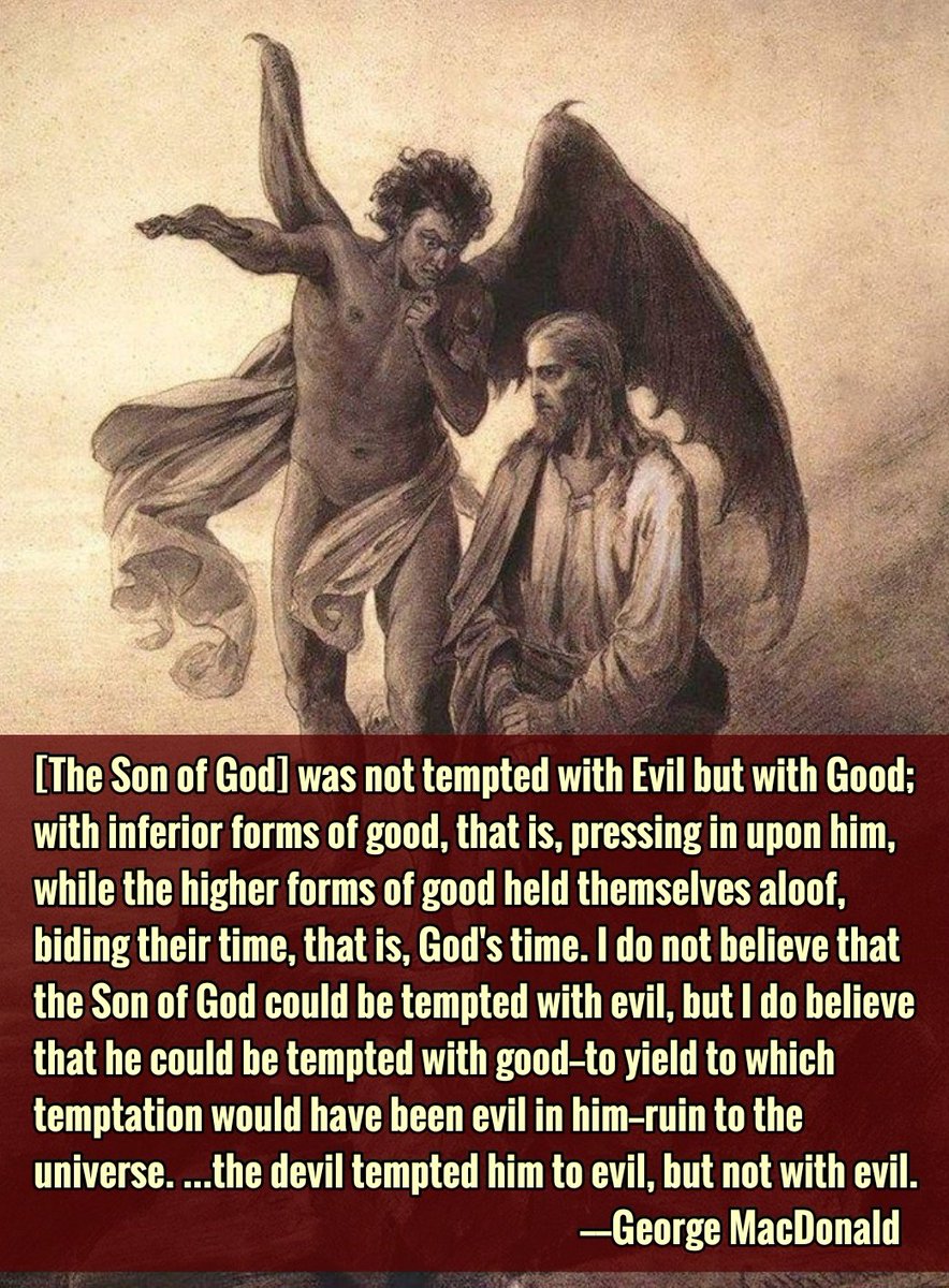 pretentiouscox's tweet image. [The Son of God] was not tempted with Evil but with Good; with inferior forms of good, that is, pressing in upon him, while the higher forms of good held themselves aloof, biding their time, that is, God's time...the devil tempted him to evil, but not with evil.
—George MacDonald