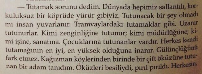 İnsanın bir tutamağı olmalı.

-Anlamadım.

-Tutamak sorunu dedim.

Dünyada hepimiz sallantılı, korkuluksuz bir köprüde yürür gibiyiz.
Tutunacak bir şey olmadı mı insan yuvarlanır.

Aylak Adam, Yusuf Atılgan