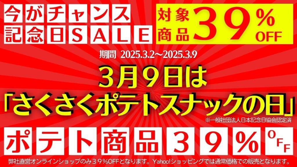 ／
記念日セール
＼

来たる３月９日は
「 #さくさくポテトスナックの日」

本日よりSALE開催！
弊社直営オンラインショップにて
対象商品が３９％OFF
是非この機会にご利用ください

SALE期間：本日～3/9まで

※Yahoo!サイトからのご購入の場合は
通常価格となります