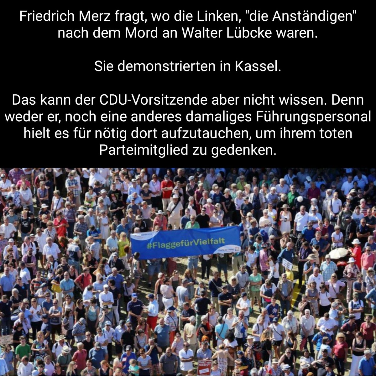 Friedrich Merz fragt, wo die Linken, "die Anständigen" nach dem Mord an Walter Lübcke waren.

Sie demonstrierten in Kassel.

Das kann der CDU-Vorsitzende aber nicht wissen. Denn weder er, noch eine anderes damaliges Führungspersonal hielt es für nötig dort aufzutauchen.
/PM