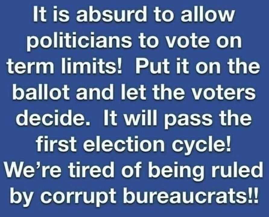 WHO IS WITH ME?

It is absurd to allow politicians to vote on term limits! Put it on the ballot and let the voters decide. 
💥It will pass the first election cycle!
We're tired of being ruled by corrupt bureaucrats!!