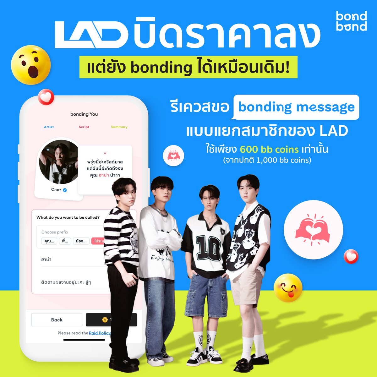 ข่าวดีๆ แฟนๆ LAD ฟังทางนี้!!

รักใครเมนใคร ใช้แค่ 600 bb coins ก็สามารถรีเควสขอ bonding message แบบเดี่ยว ใครก็ได้ในวง LAD ได้แล้ว (จากปกติ 1,000 bb coins)

หรือใครอยากขอแบบครบทั้งวงในครั้งเดียวก็สามารถใช้ 4,000 bb coins เหมือนเดิมได้เลย จะเป็นเรื่องอะไรก็ขอมา จะให้อวยพรวันเกิด