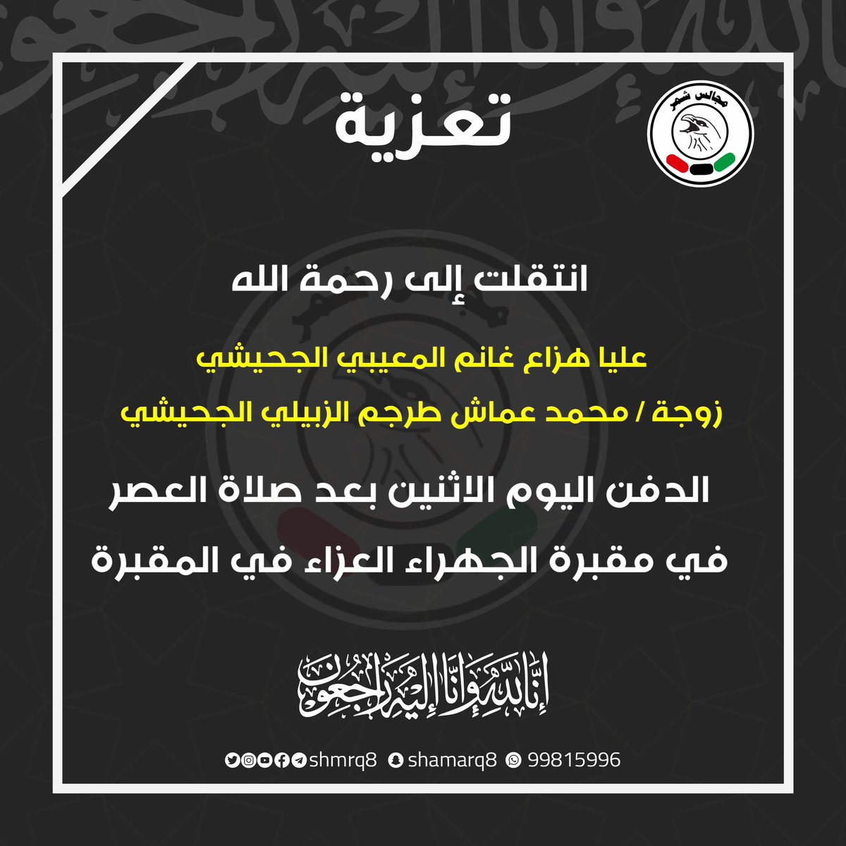 انتقلت إلى رحمة الله
عليا هزاع غانم المعيبي الجحيشي 
زوجة / محمد عماش طرجم الزبيلي الجحيشي
الدفن اليوم الاثنين بعد صلاة العصر
في مقبرة الجهراء العزاء في المقبرة
إنا لله وإنا اليه راجعون