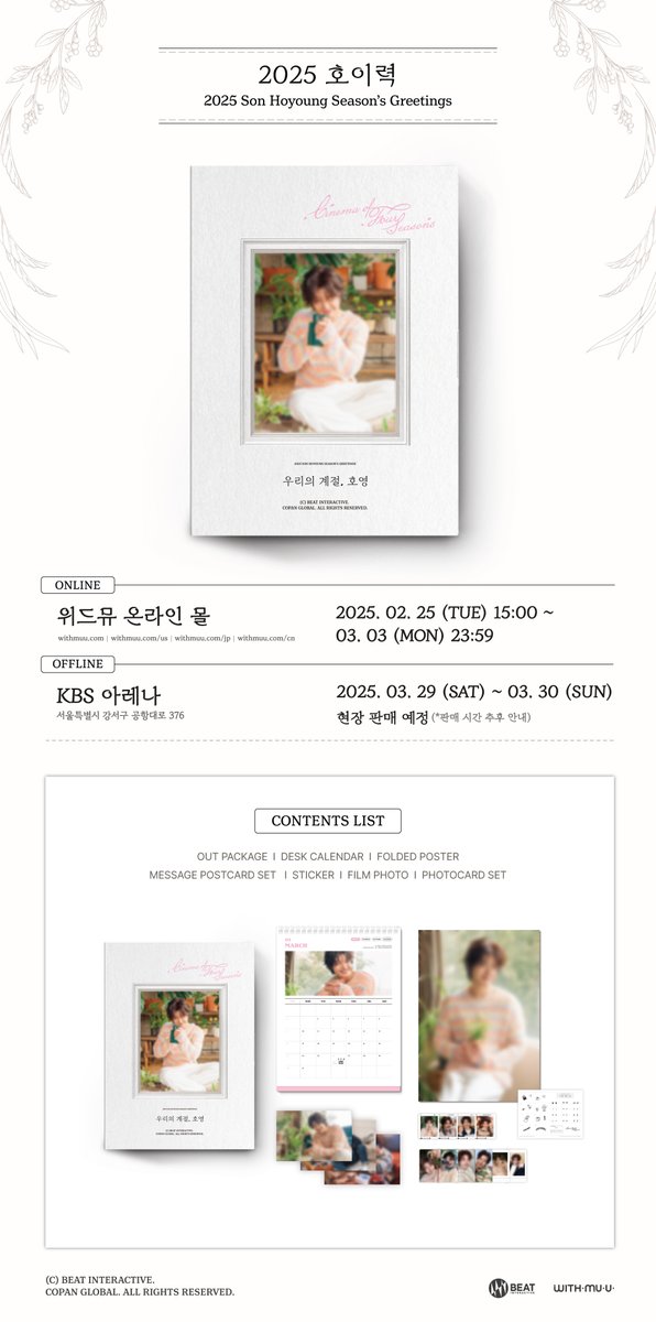 [📢] 손호영(SONHOYOUNG) 2025 Season's Greetings [호이력] 판매 안내

[✔온라인]
📆2/25(화) 15:00 ~ 3/3(월) 23:59 (KST)
📍위드뮤 온라인 몰

[✔오프라인]
📆 3/29(토) ~ 3/30(일)
📍KBS 아레나 
✅ 현장 판매 예정 (판매 시간 추후 안내)

자세한 사항은 공지 이미지를 통해 확인해 주세요!
