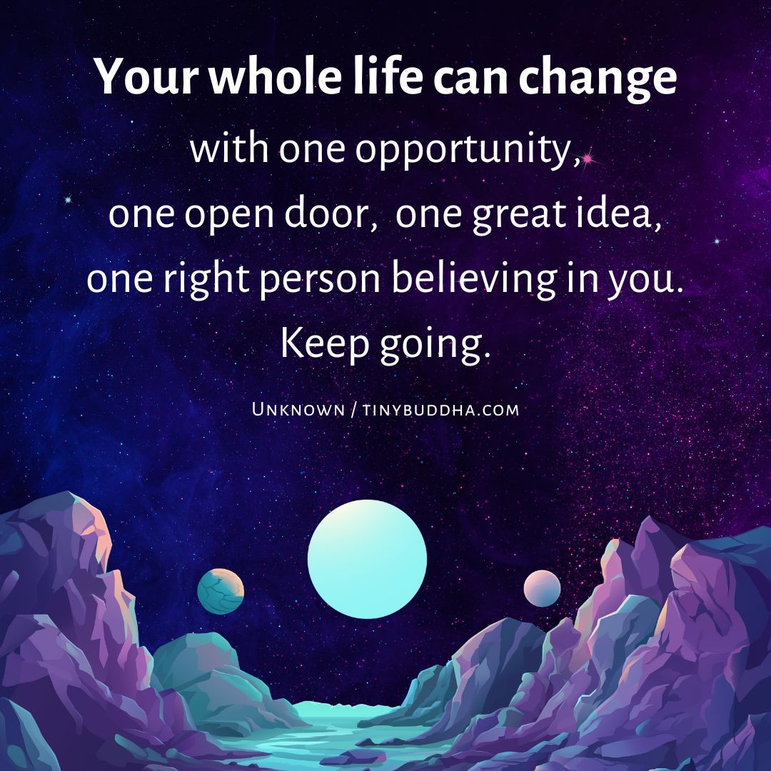 "Your whole life can change with one opportunity, one open door,  one great idea, one right person believing in you. Keep going." ~Unknown